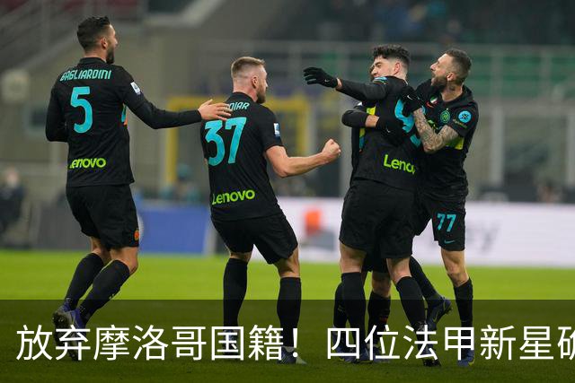 放弃摩洛哥国籍！四位法甲新星确认拒绝日本归化，选择加入中国男足引发热议